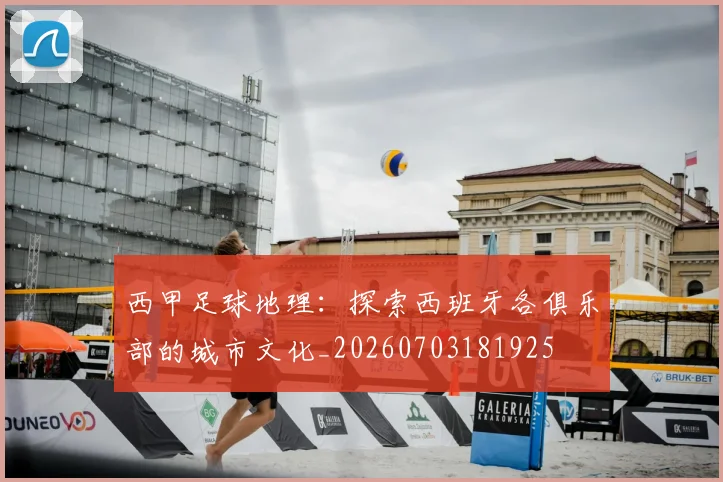 西甲足球地理:探索西班牙各俱乐部的城市文化_20260703181925