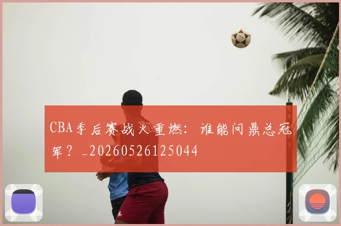 CBA季后赛战火重燃:谁能问鼎总冠军?_20260526125044