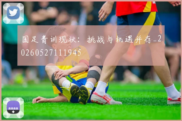 国足青训现状：挑战与机遇并存_20260527111945