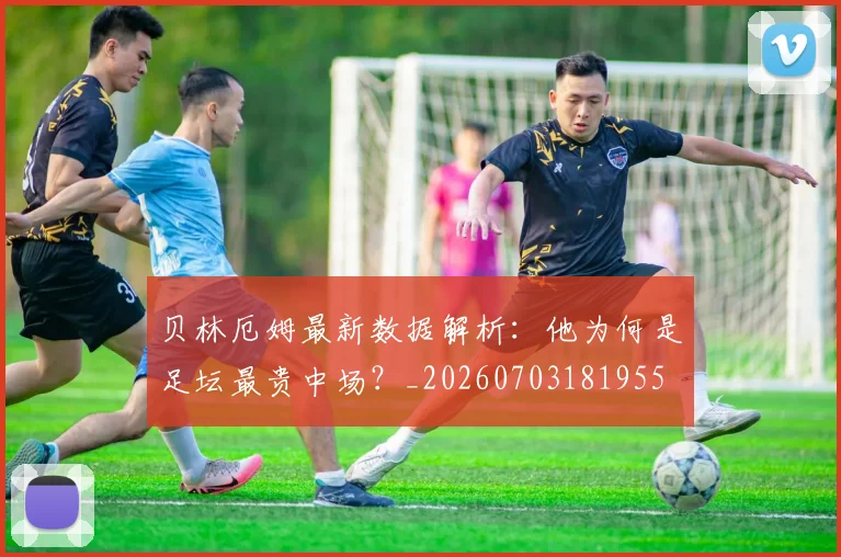 贝林厄姆最新数据解析:他为何是足坛最贵中场?_20260703181955