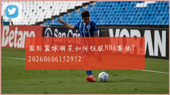 国际篮球明星如何征服NBA赛场？_20260606152952