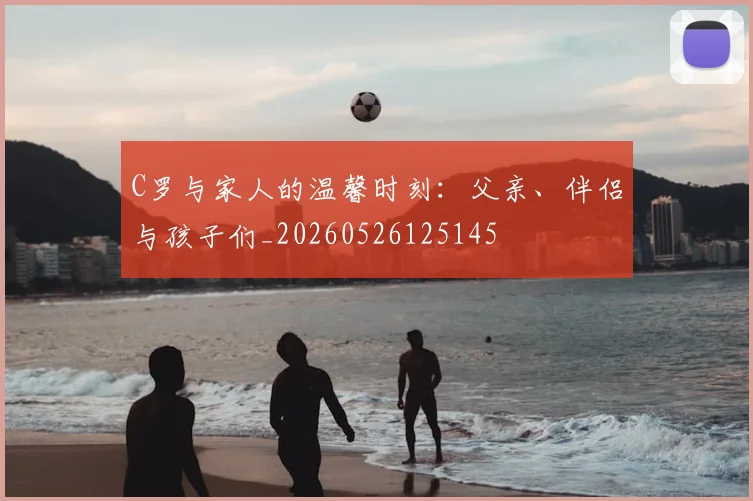 C罗与家人的温馨时刻:父亲、伴侣与孩子们_20260526125145