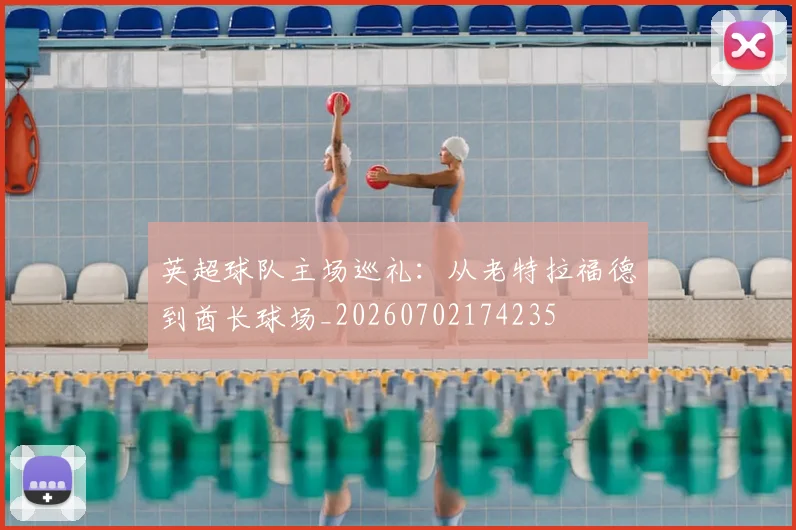 英超球队主场巡礼:从老特拉福德到酋长球场_20260702174235