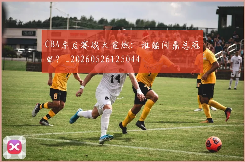 CBA季后赛战火重燃:谁能问鼎总冠军?_20260526125044