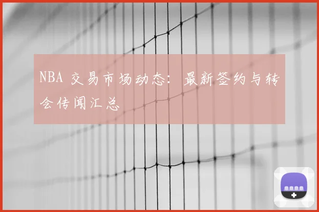 NBA 交易市场动态：最新签约与转会传闻汇总