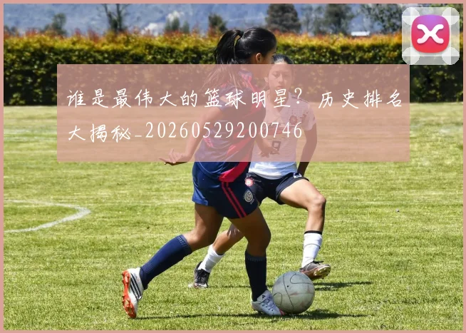 谁是最伟大的篮球明星?历史排名大揭秘_20260529200746