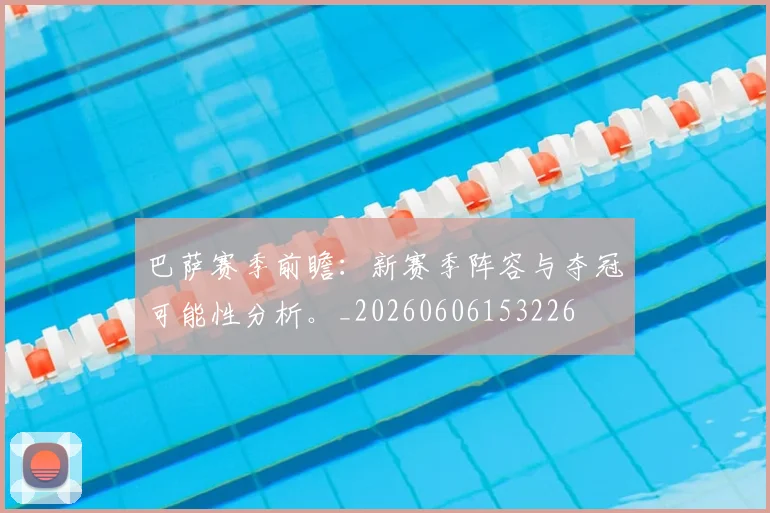 巴萨赛季前瞻：新赛季阵容与夺冠可能性分析。_20260606153226
